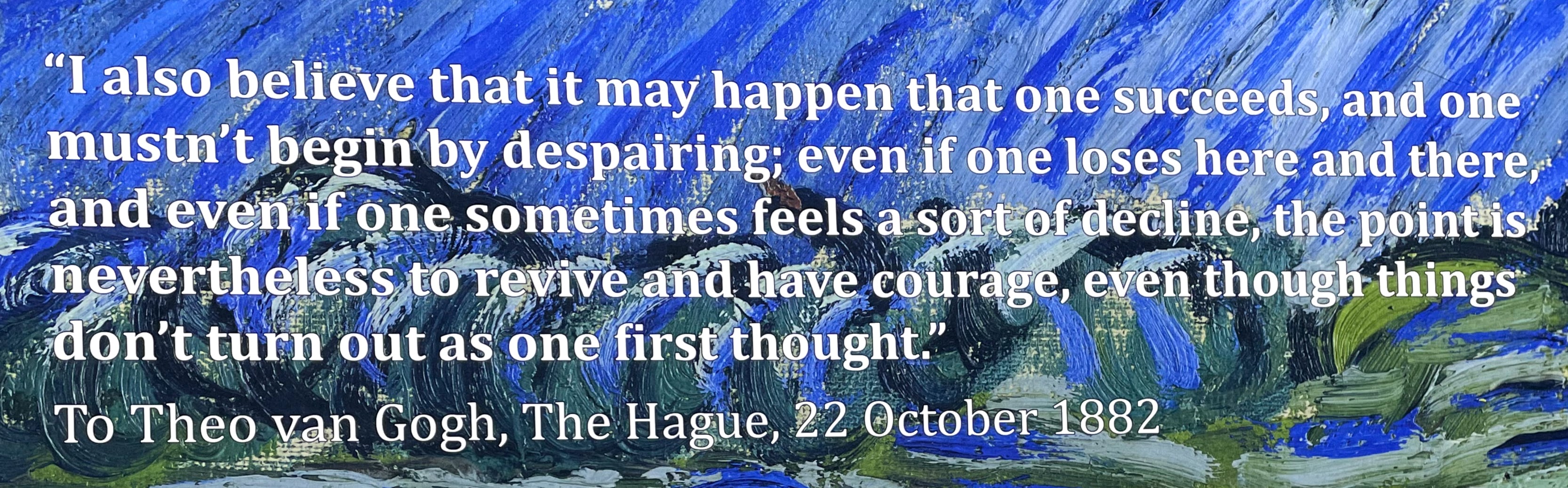 Quote, text against van Gogh brushstrokes: "I also believe that it may happen that one succeeds, and one mustn't begin by despairing; even if one loses here and there, and even if one sometimes feels a sort of decline, the point is nevertheless to revive and have courage, even though things don't turn out as one first thought." To Theo van Gogh, The Hague, 22 October 1882